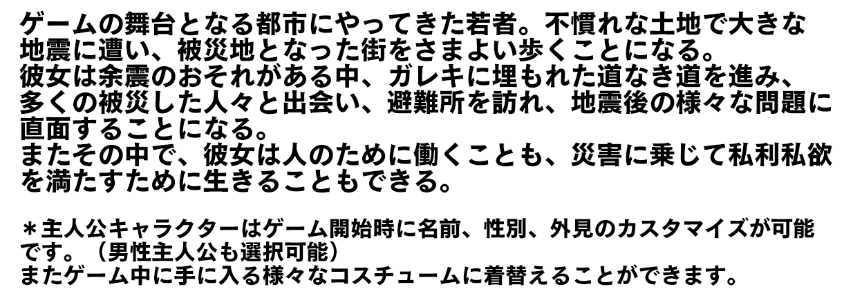 ゲームの舞台となる都市にやってきた若者。不慣れな土地で大きな地震に遭い、被災地となった街をさまよい歩くことになる。彼女は余震のおそれがある中、ガレキに埋もれた道なき道を進み、多くの被災した人々と出会い、避難所を訪れ、地震後の様々な問題に直面することになる。またその中で、彼女は人のために働くことも、災害に乗じて私利私欲を満たすために生きることもできる。 ＊主人公キャラクターはゲーム開始時に名前、性別、外見のカスタマイズが可能です。（男性主人公も選択可能）またゲーム中に手に入る様々なコスチュームに着替えることができます。