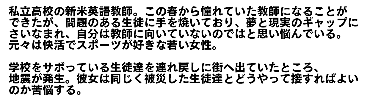 私立高校の新米英語教師。この春から憧れていた教師になることができたが、問題のある生徒に手を焼いており、夢と現実のギャップにさいなまれ、自分は教師に向いていないのではと思い悩んでいる。元々は快活でスポーツが好きな若い女性。　学校をサボっている生徒達を連れ戻しに街へ出ていたところ、地震が発生。彼女は同じく被災した生徒達とどうやって接すればよいのか苦悩する。