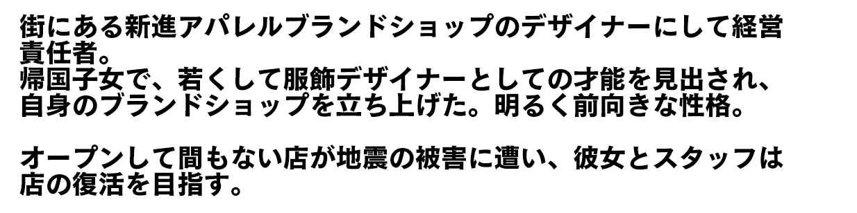 街にある新進アパレルブランドショップのデザイナーにして経営責任者。帰国子女で、若くして服飾デザイナーとしての才能を見出され、自身のブランドショップを立ち上げた。明るく前向きな性格。　オープンして間もない店が地震の被害に遭い、彼女とスタッフは店の復活を目指す。