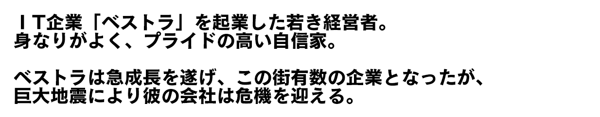 ⅠT企業「ベストラ」を起業した若き経営者。身なりがよく、プライドの高い自信家。ベストラは急成長を遂げ、この街有数の企業となったが、巨大地震により彼の会社は危機を迎える。