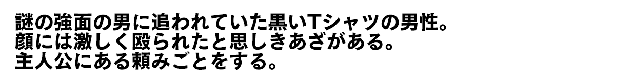 謎の強面の男に追われていた黒いTシャツの男性。顔には激しく殴られたと思しきあざがある。主人公にある頼みごとをする。