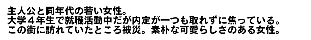 主人公と同年代の若い女性。大学４年生で就職活動中だが内定が一つも取れずに焦っている。この街に訪れていたところ被災。素朴な可愛らしさのある女性。