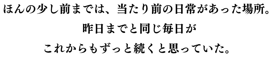 ほんの少し前までは、当たり前の日常があった場所。昨日までと同じ毎日が これからもずっと続くと思っていた。