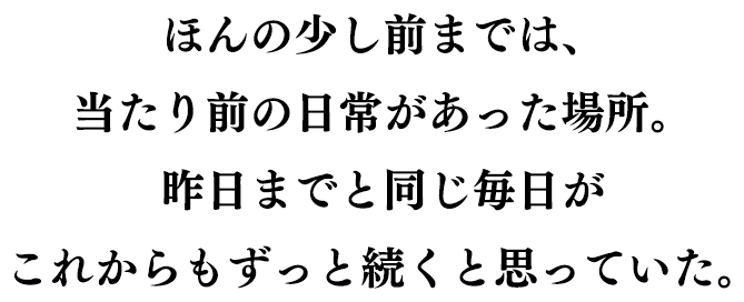 ほんの少し前までは、当たり前の日常があった場所。昨日までと同じ毎日が これからもずっと続くと思っていた。